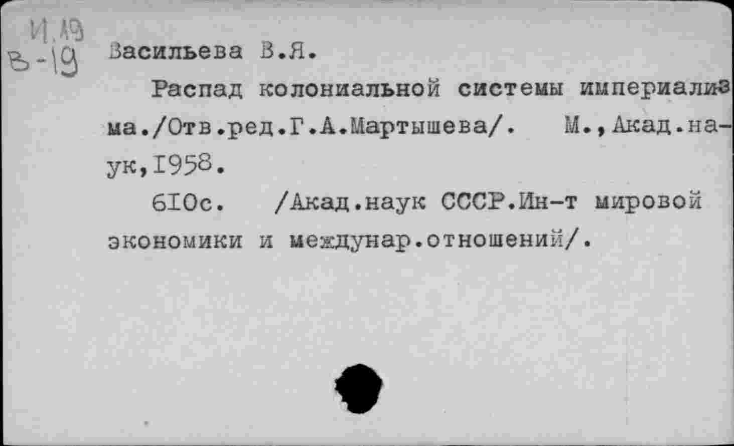 ﻿V I
Васильева В.Я.
Распад колониальной системы империализ ма./Отв.ред.Г.А.Мартышева/. М.tАкад.наук, 1958.
610с. /Акад.наук СССР.Ин-т мировой экономики и междунар.отношений/.